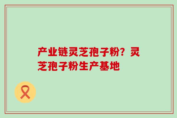 产业链灵芝孢子粉？灵芝孢子粉生产基地