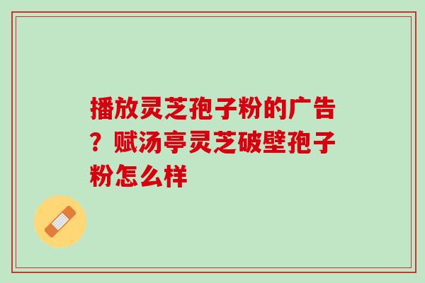 播放灵芝孢子粉的广告？赋汤亭灵芝破壁孢子粉怎么样