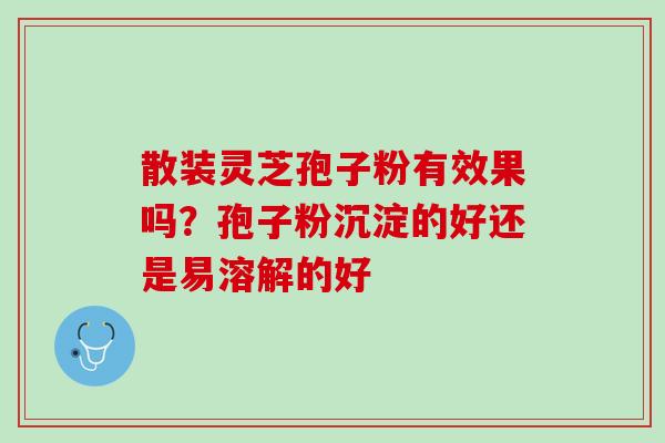 散装灵芝孢子粉有效果吗？孢子粉沉淀的好还是易溶解的好