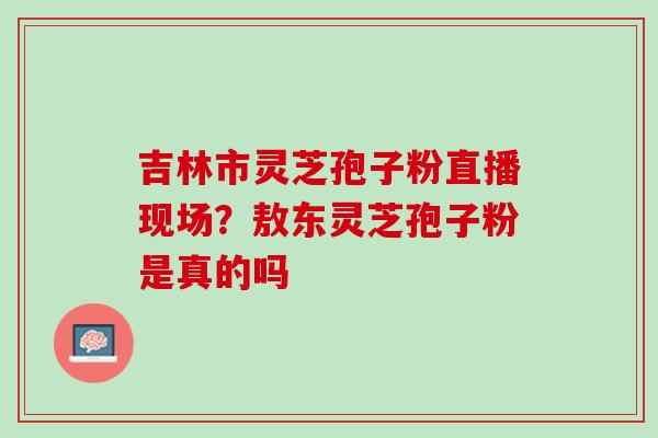 吉林市灵芝孢子粉直播现场？敖东灵芝孢子粉是真的吗