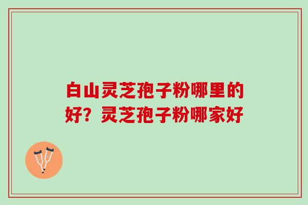 白山灵芝孢子粉哪里的好？灵芝孢子粉哪家好