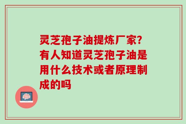 灵芝孢子油提炼厂家？有人知道灵芝孢子油是用什么技术或者原理制成的吗