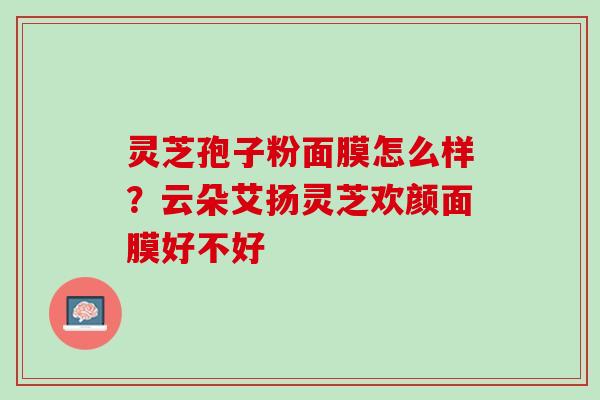 灵芝孢子粉面膜怎么样？云朵艾扬灵芝欢颜面膜好不好