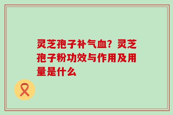 灵芝孢子补气血？灵芝孢子粉功效与作用及用量是什么