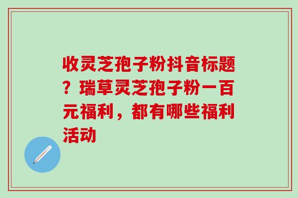 收灵芝孢子粉抖音标题？瑞草灵芝孢子粉一百元福利，都有哪些福利活动
