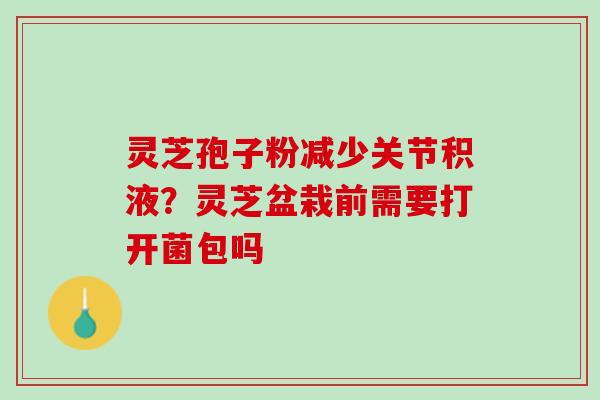 灵芝孢子粉减少关节积液？灵芝盆栽前需要打开菌包吗