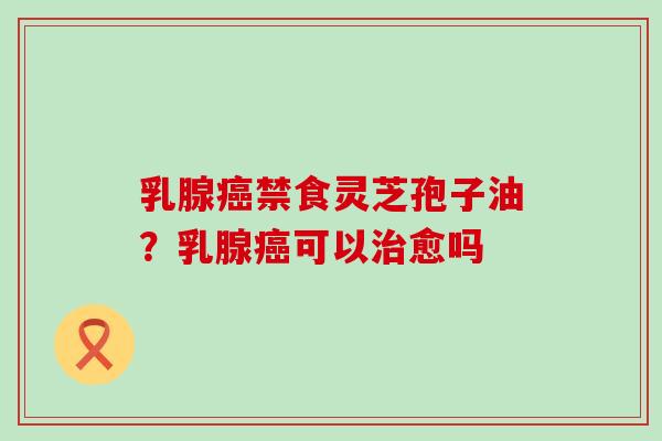 乳腺癌禁食灵芝孢子油？乳腺癌可以治愈吗