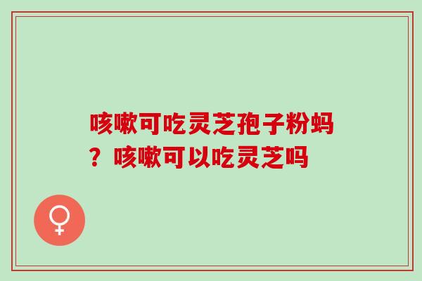 咳嗽可吃灵芝孢子粉蚂？咳嗽可以吃灵芝吗