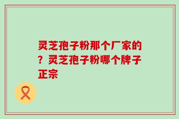 灵芝孢子粉那个厂家的？灵芝孢子粉哪个牌子正宗