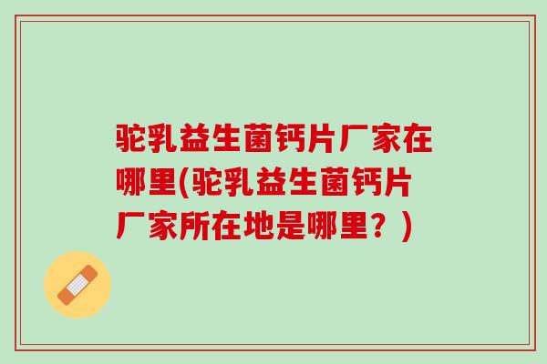 驼乳益生菌钙片厂家在哪里(驼乳益生菌钙片厂家所在地是哪里？)
