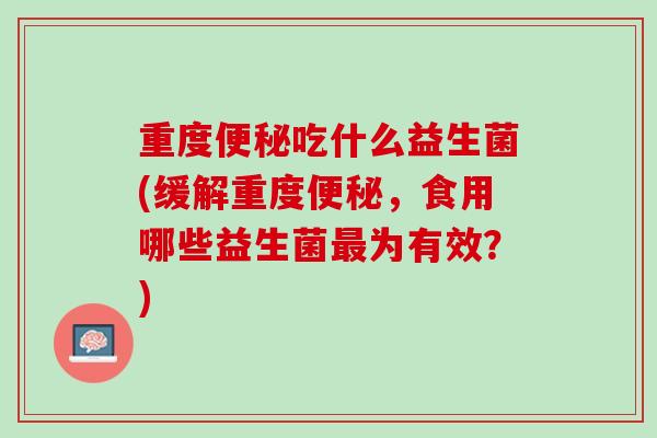 重度便秘吃什么益生菌(缓解重度便秘，食用哪些益生菌最为有效？)