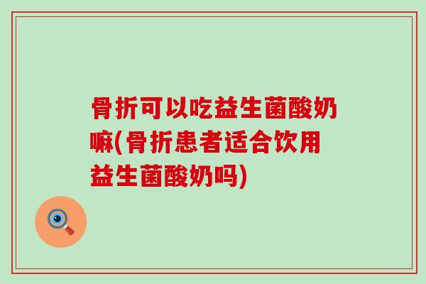 骨折可以吃益生菌酸奶嘛(骨折患者适合饮用益生菌酸奶吗)