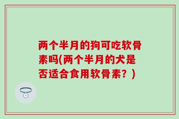两个半月的狗可吃软骨素吗(两个半月的犬是否适合食用软骨素？)