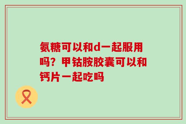 氨糖可以和d一起服用吗？甲钴胺胶囊可以和钙片一起吃吗