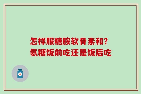 怎样服糖胺软骨素和？氨糖饭前吃还是饭后吃
