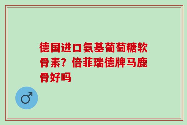 德国进口氨基葡萄糖软骨素？倍菲瑞德牌马鹿骨好吗
