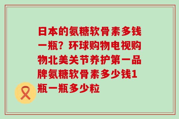 日本的氨糖软骨素多钱一瓶？环球购物电视购物北美关节养护第一品牌氨糖软骨素多少钱1瓶一瓶多少粒