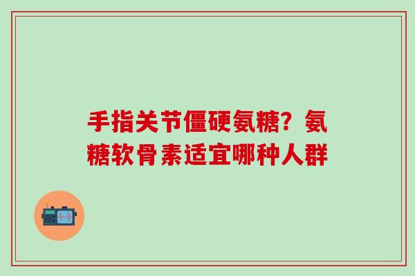 手指关节僵硬氨糖？氨糖软骨素适宜哪种人群