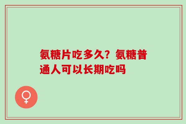 氨糖片吃多久？氨糖普通人可以长期吃吗