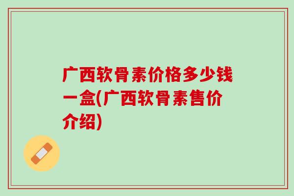 广西软骨素价格多少钱一盒(广西软骨素售价介绍)