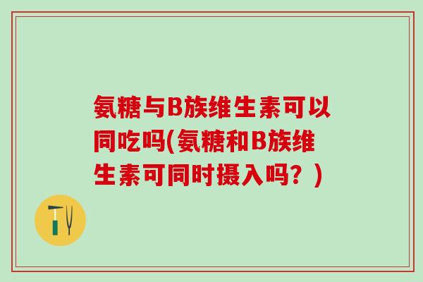 氨糖与B族维生素可以同吃吗(氨糖和B族维生素可同时摄入吗？)