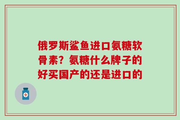 俄罗斯鲨鱼进口氨糖软骨素？氨糖什么牌子的好买国产的还是进口的