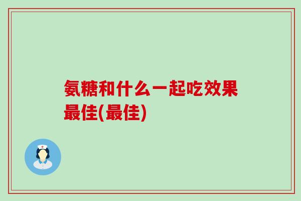 氨糖和什么一起吃效果最佳(最佳)