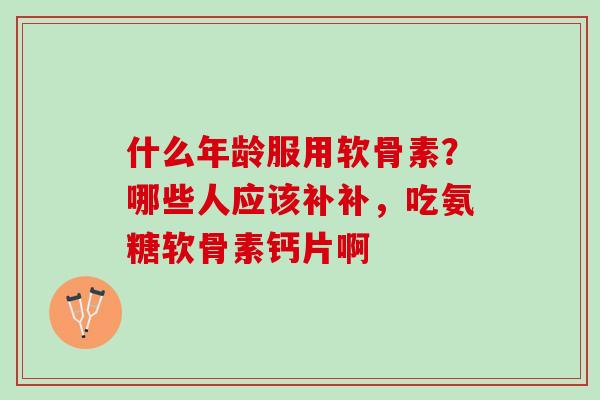 什么年龄服用软骨素？哪些人应该补补，吃氨糖软骨素钙片啊