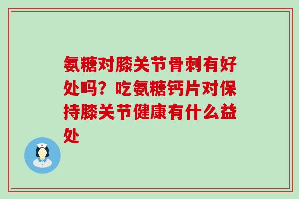 氨糖对膝关节骨刺有好处吗？吃氨糖钙片对保持膝关节健康有什么益处