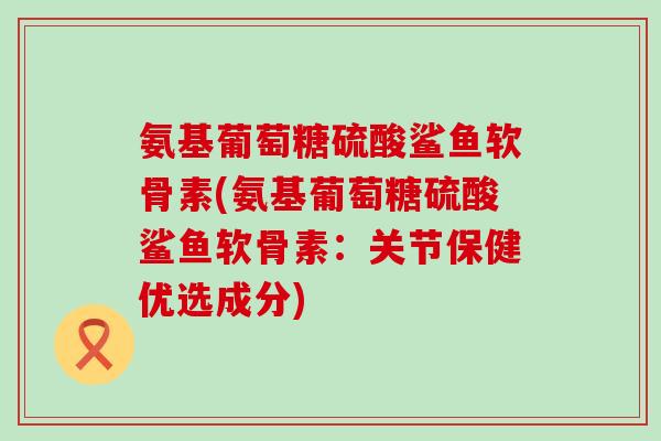 氨基葡萄糖硫酸鲨鱼软骨素(氨基葡萄糖硫酸鲨鱼软骨素：关节保健优选成分)