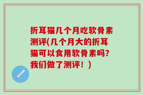 折耳猫几个月吃软骨素测评(几个月大的折耳猫可以食用软骨素吗？我们做了测评！)