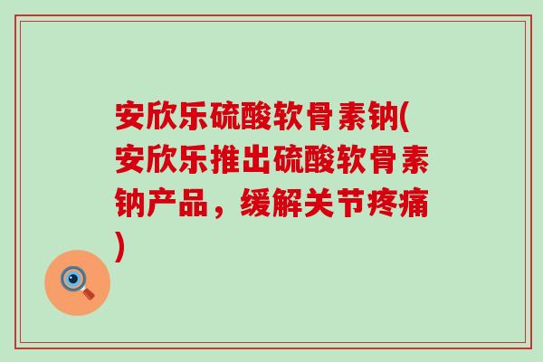 安欣乐硫酸软骨素钠(安欣乐推出硫酸软骨素钠产品，缓解关节疼痛)