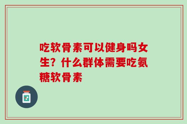 吃软骨素可以健身吗女生？什么群体需要吃氨糖软骨素