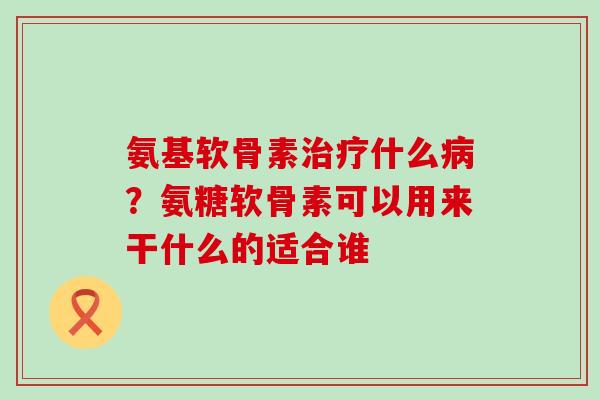 氨基软骨素治疗什么病？氨糖软骨素可以用来干什么的适合谁