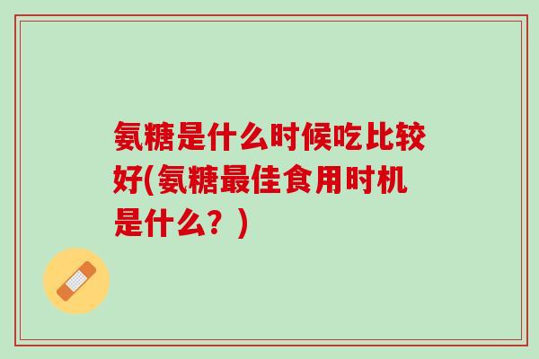氨糖是什么时候吃比较好(氨糖最佳食用时机是什么？)