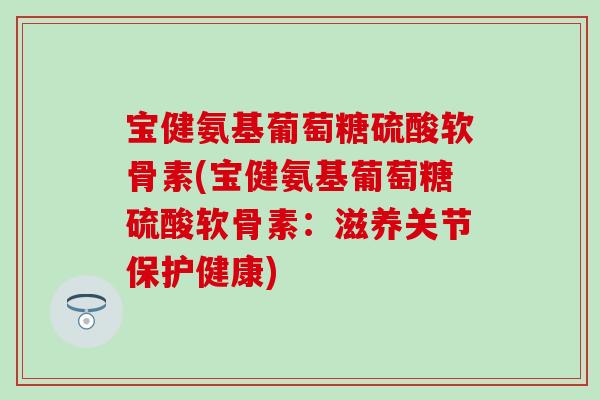 宝健氨基葡萄糖硫酸软骨素(宝健氨基葡萄糖硫酸软骨素：滋养关节保护健康)