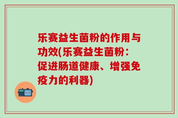 乐赛益生菌粉的作用与功效(乐赛益生菌粉：促进肠道健康、增强免疫力的利器)