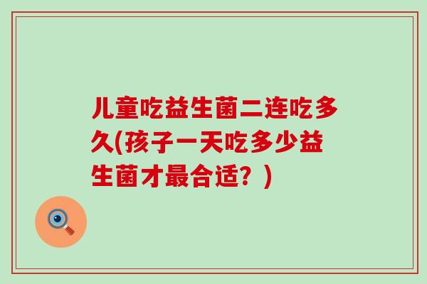 儿童吃益生菌二连吃多久(孩子一天吃多少益生菌才最合适？)