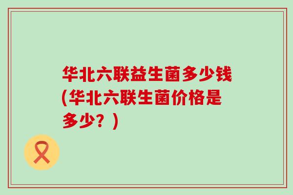 华北六联益生菌多少钱(华北六联生菌价格是多少？)