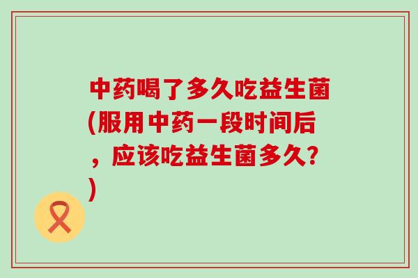 中药喝了多久吃益生菌(服用中药一段时间后，应该吃益生菌多久？)