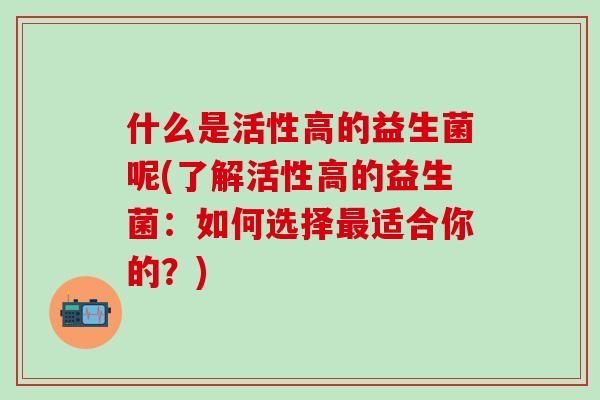 什么是活性高的益生菌呢(了解活性高的益生菌：如何选择最适合你的？)