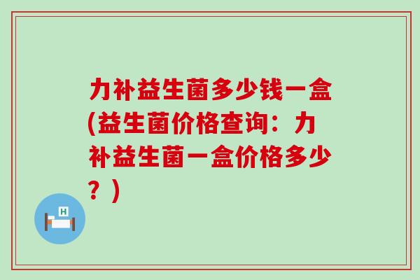 力补益生菌多少钱一盒(益生菌价格查询：力补益生菌一盒价格多少？)