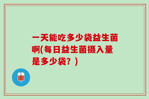 一天能吃多少袋益生菌啊(每日益生菌摄入量是多少袋？)