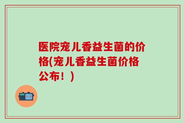 医院宠儿香益生菌的价格(宠儿香益生菌价格公布！)