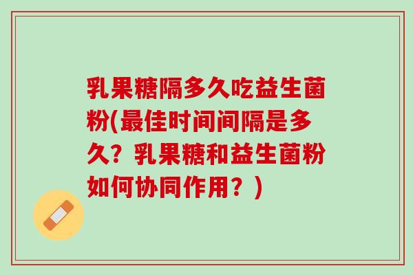 乳果糖隔多久吃益生菌粉(最佳时间间隔是多久？乳果糖和益生菌粉如何协同作用？)