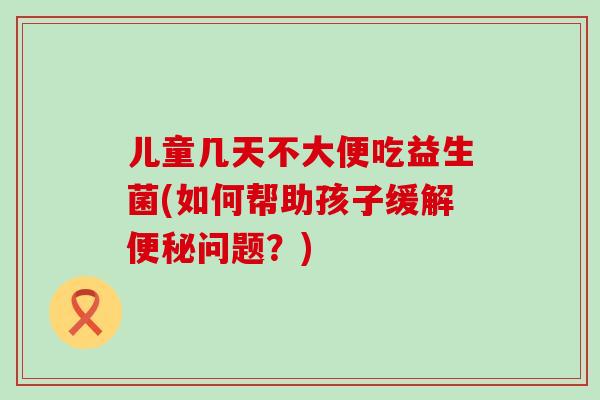 儿童几天不大便吃益生菌(如何帮助孩子缓解便秘问题？)