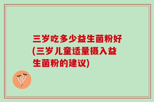 三岁吃多少益生菌粉好(三岁儿童适量摄入益生菌粉的建议)