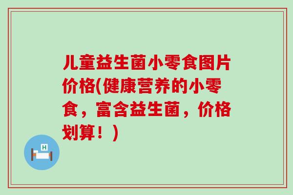儿童益生菌小零食图片价格(健康营养的小零食，富含益生菌，价格划算！)