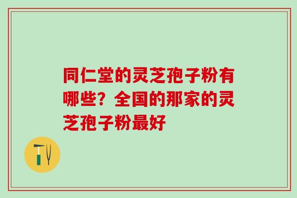 同仁堂的灵芝孢子粉有哪些？全国的那家的灵芝孢子粉最好