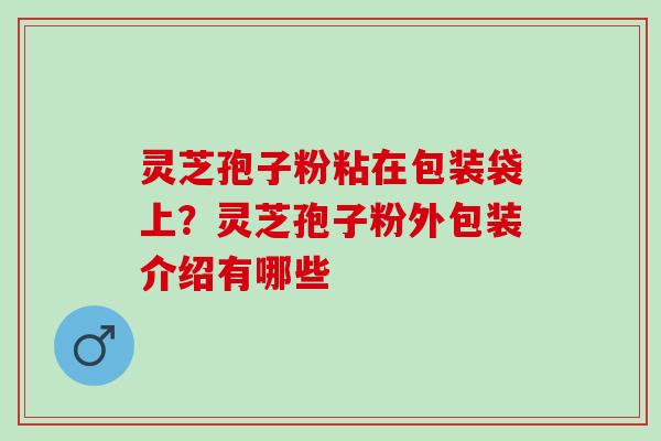 灵芝孢子粉粘在包装袋上？灵芝孢子粉外包装介绍有哪些